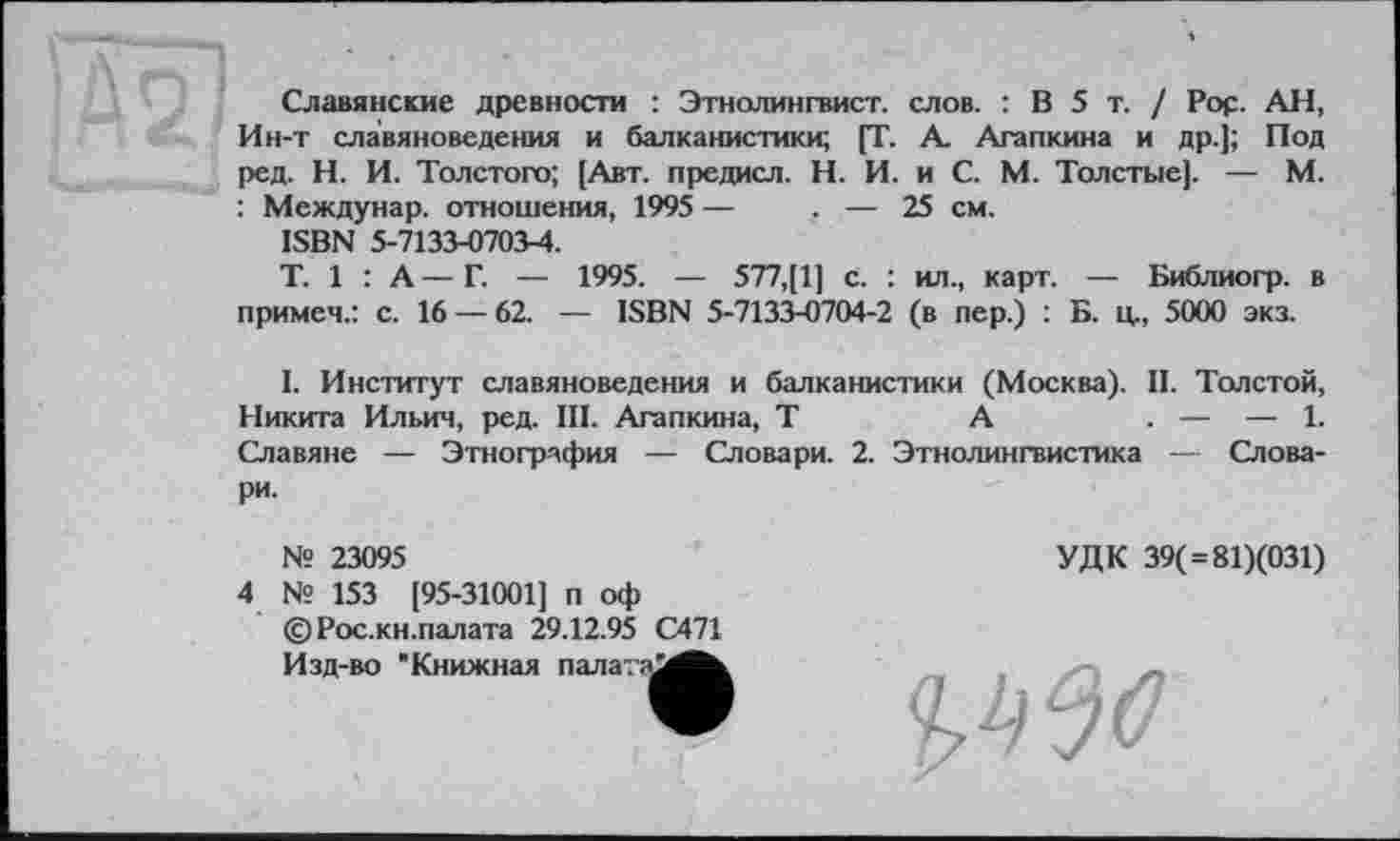 ﻿Славянские древности : Этнолингвист, слов. : В 5 т. / Pop. АН, Ин-т славяноведения и балканистики; [Г. А. Агапкина и др.]; Под ред. Н. И. Толстого; [Авт. предисл. Н. И. и С. М. Толстые]. — М. : Междунар. отношения, 1995 —	. — 25 см.
ISBN 5-7133-0703-4.
T. 1 : А — Г. — 1995. — 577,[1] с. : ил., карт. — Библиогр. в примем.: с. 16 — 62. — ISBN 5-7133-0704-2 (в пер.) : Б. ц., 5000 экз.
I. Институт славяноведения и балканистики (Москва). II. Толстой, Никита Ильич, ред. III. Агапкина, Т	А	. — — 1.
Славяне — Этнография — Словари. 2. Этнолингвистика — Словари.
№ 23095
4 № 153 [95-31001] п оф ©Рос.кн.палата 29.12.95 С471
УДК 39( = 81)(031)
Изд-во "Книжная палата
